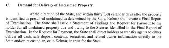 Delaware Kelmar Contract Excerpt from Subsection C(1) - At the direction of the State, and within thirty (30) calendar days after the property is identified as presumed unclaimed as determined by the State, Kelmar shall create a Final Report of Examination. The State shall issue a Statement of Findings and Request for Payment to the holder for all unclaimed property due and owing to the State as identified in the Final Report of Examination. In the Request for Payment, the State shall direct holders or transfer agents to either deliver all cash, safe deposit contents, securities, and related owner information directly to the State and/or its custodian, or to Kelmar, in trust for the State.
